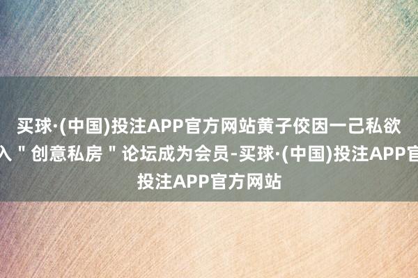 买球·(中国)投注APP官方网站黄子佼因一己私欲注册加入＂创意私房＂论坛成为会员-买球·(中国)投注APP官方网站