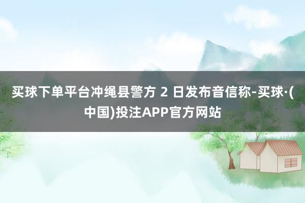 买球下单平台冲绳县警方 2 日发布音信称-买球·(中国)投注APP官方网站