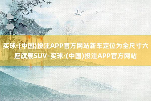 买球·(中国)投注APP官方网站新车定位为全尺寸六座旗舰SUV-买球·(中国)投注APP官方网站