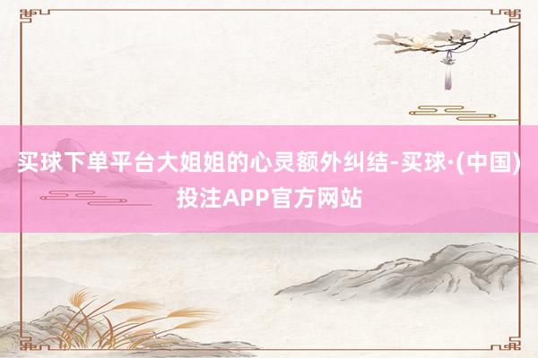 买球下单平台大姐姐的心灵额外纠结-买球·(中国)投注APP官方网站