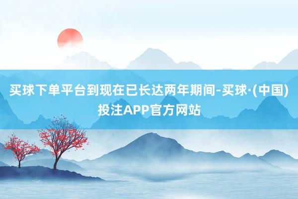 买球下单平台到现在已长达两年期间-买球·(中国)投注APP官方网站
