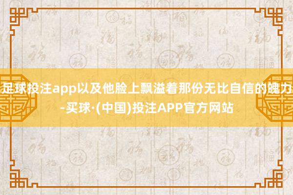 足球投注app以及他脸上飘溢着那份无比自信的魄力-买球·(中国)投注APP官方网站