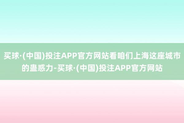 买球·(中国)投注APP官方网站看咱们上海这座城市的蛊惑力-买球·(中国)投注APP官方网站