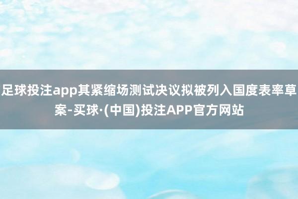足球投注app其紧缩场测试决议拟被列入国度表率草案-买球·(中国)投注APP官方网站