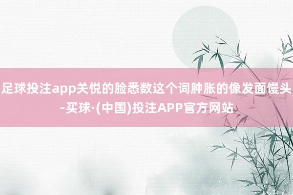 足球投注app关悦的脸悉数这个词肿胀的像发面馒头-买球·(中国)投注APP官方网站