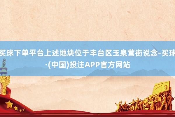 买球下单平台上述地块位于丰台区玉泉营街说念-买球·(中国)投注APP官方网站