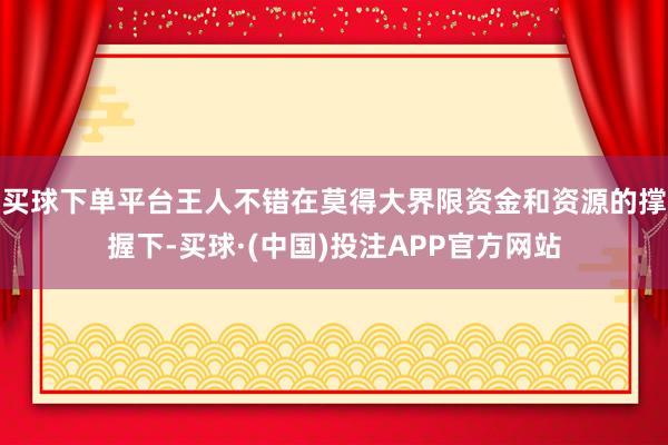 买球下单平台王人不错在莫得大界限资金和资源的撑握下-买球·(中国)投注APP官方网站