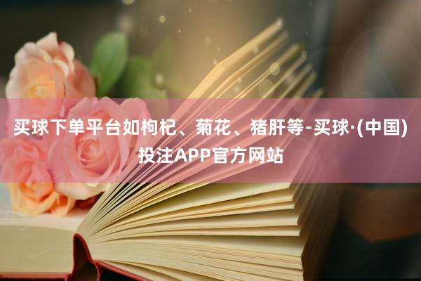 买球下单平台如枸杞、菊花、猪肝等-买球·(中国)投注APP官方网站