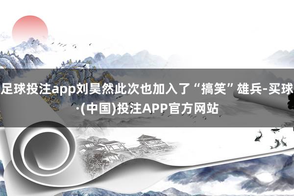 足球投注app刘昊然此次也加入了“搞笑”雄兵-买球·(中国)投注APP官方网站