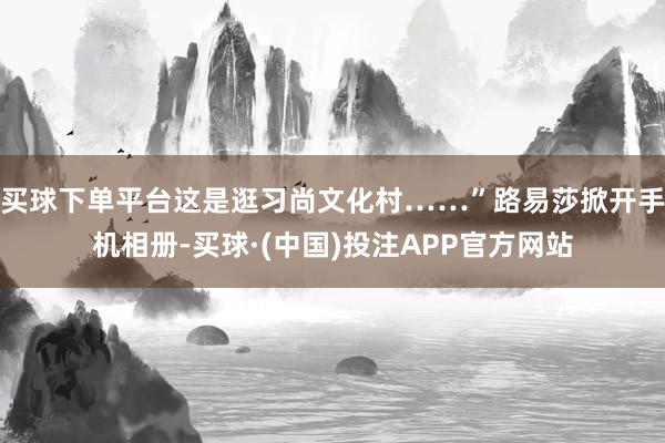 买球下单平台这是逛习尚文化村……”路易莎掀开手机相册-买球·(中国)投注APP官方网站