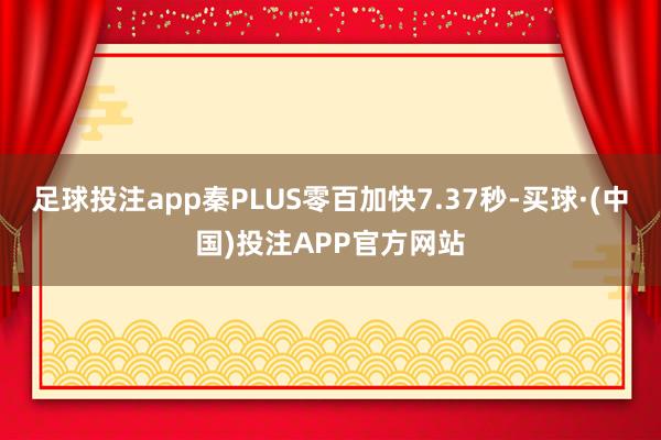 足球投注app秦PLUS零百加快7.37秒-买球·(中国)投注APP官方网站