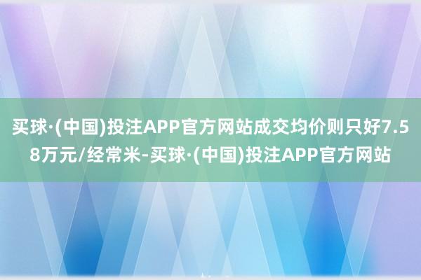 买球·(中国)投注APP官方网站成交均价则只好7.58万元/经常米-买球·(中国)投注APP官方网站