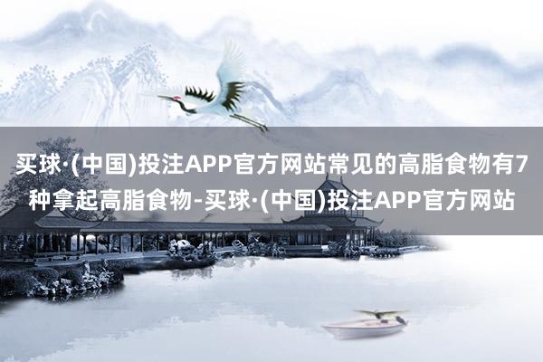 买球·(中国)投注APP官方网站常见的高脂食物有7种拿起高脂食物-买球·(中国)投注APP官方网站