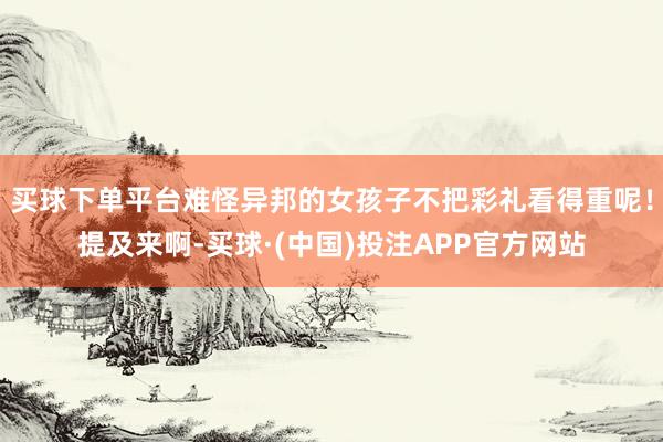 买球下单平台难怪异邦的女孩子不把彩礼看得重呢！提及来啊-买球·(中国)投注APP官方网站