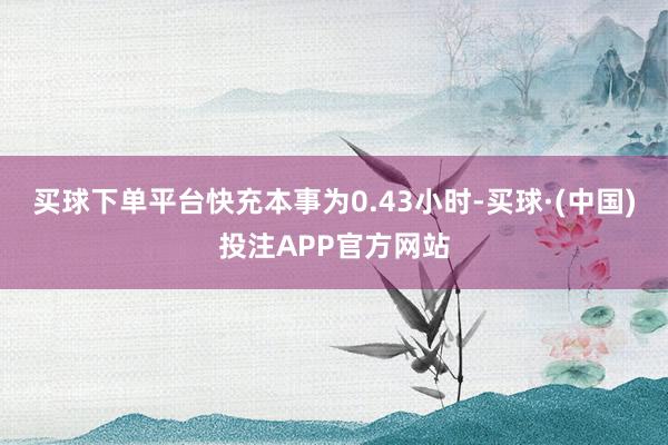 买球下单平台快充本事为0.43小时-买球·(中国)投注APP官方网站