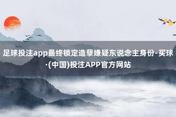 足球投注app最终锁定造孽嫌疑东说念主身份-买球·(中国)投注APP官方网站