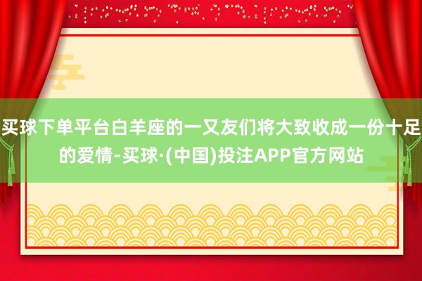 买球下单平台白羊座的一又友们将大致收成一份十足的爱情-买球·(中国)投注APP官方网站