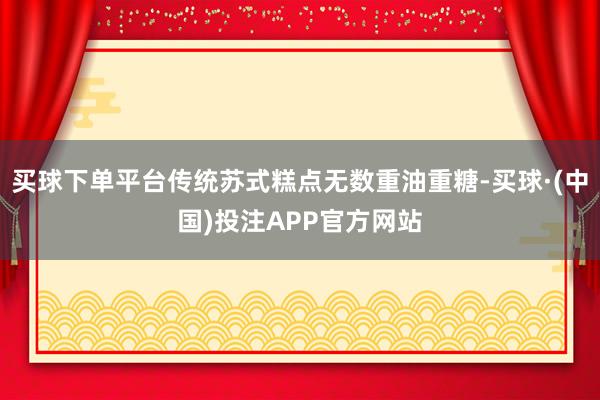 买球下单平台传统苏式糕点无数重油重糖-买球·(中国)投注APP官方网站