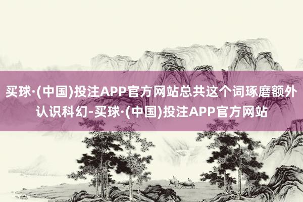 买球·(中国)投注APP官方网站总共这个词琢磨额外认识科幻-买球·(中国)投注APP官方网站