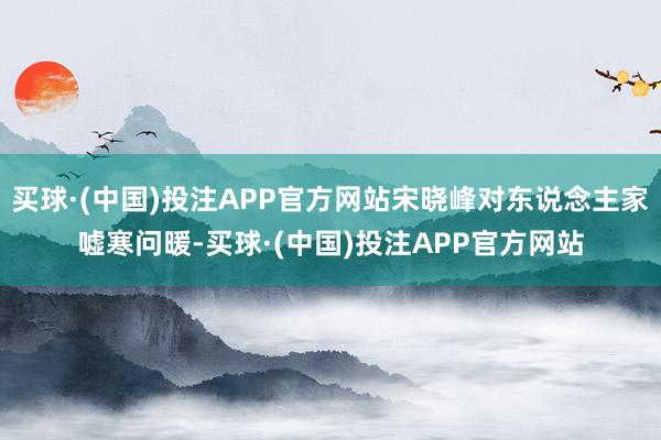买球·(中国)投注APP官方网站宋晓峰对东说念主家嘘寒问暖-买球·(中国)投注APP官方网站