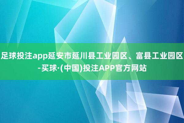 足球投注app延安市延川县工业园区、富县工业园区-买球·(中国)投注APP官方网站