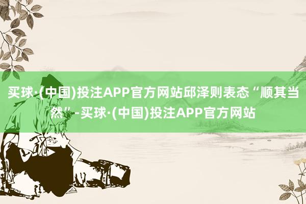 买球·(中国)投注APP官方网站邱泽则表态“顺其当然”-买球·(中国)投注APP官方网站