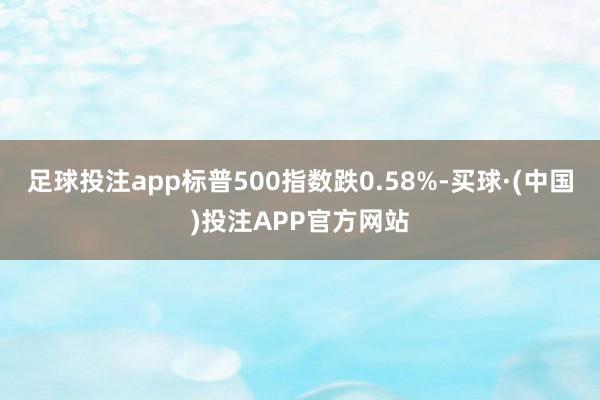 足球投注app标普500指数跌0.58%-买球·(中国)投注APP官方网站