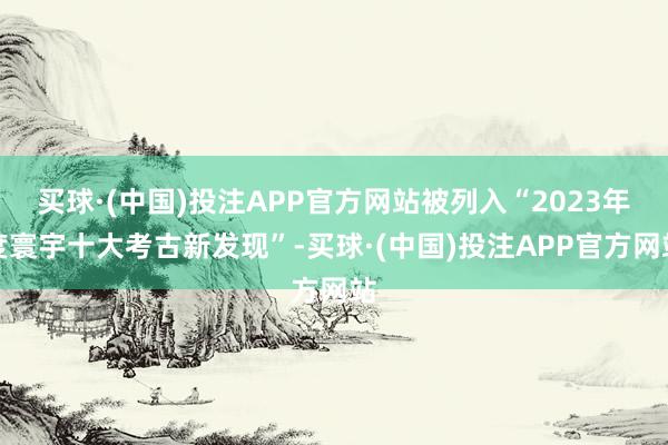 买球·(中国)投注APP官方网站被列入“2023年度寰宇十大考古新发现”-买球·(中国)投注APP官方网站