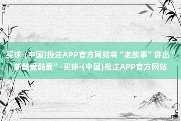 买球·(中国)投注APP官方网站将“老故事”讲出“新酷爱酷爱”-买球·(中国)投注APP官方网站