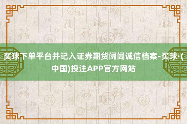 买球下单平台并记入证券期货阛阓诚信档案-买球·(中国)投注APP官方网站