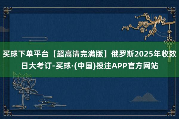 买球下单平台【超高清完满版】俄罗斯2025年收效日大考订-买球·(中国)投注APP官方网站