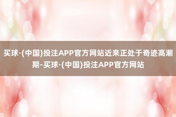 买球·(中国)投注APP官方网站近来正处于奇迹高潮期-买球·(中国)投注APP官方网站
