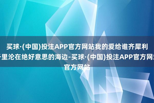 买球·(中国)投注APP官方网站我的爱给谁齐犀利千里沦在绝好意思的海边-买球·(中国)投注APP官方网站