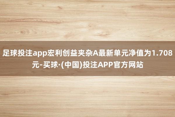 足球投注app宏利创益夹杂A最新单元净值为1.708元-买球·(中国)投注APP官方网站