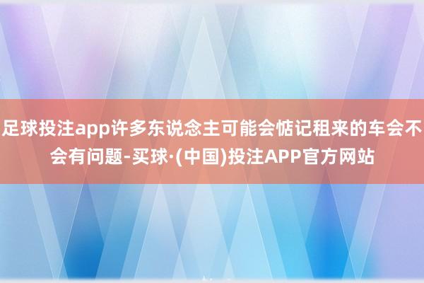 足球投注app许多东说念主可能会惦记租来的车会不会有问题-买球·(中国)投注APP官方网站