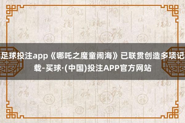 足球投注app《哪吒之魔童闹海》已联贯创造多项记载-买球·(中国)投注APP官方网站