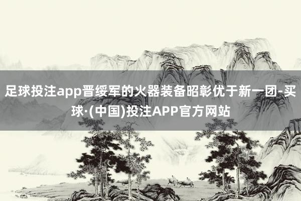足球投注app晋绥军的火器装备昭彰优于新一团-买球·(中国)投注APP官方网站