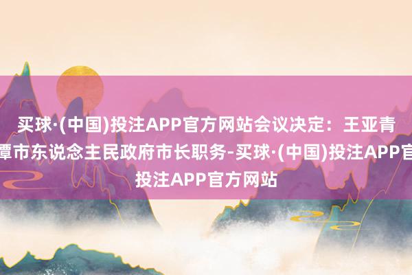 买球·(中国)投注APP官方网站会议决定：王亚青代理鹰潭市东说念主民政府市长职务-买球·(中国)投注APP官方网站