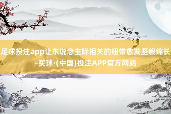 足球投注app让东说念主际相关的纽带愈发坚毅绵长-买球·(中国)投注APP官方网站