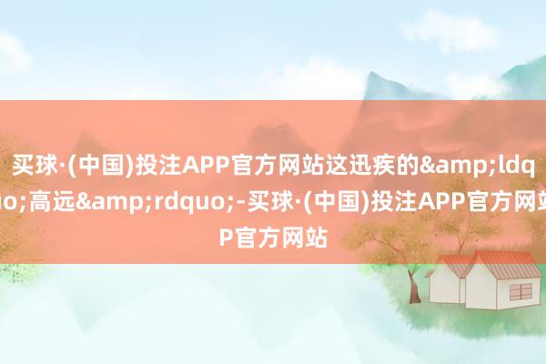 买球·(中国)投注APP官方网站这迅疾的&ldquo;高远&rdquo;-买球·(中国)投注APP官方网站