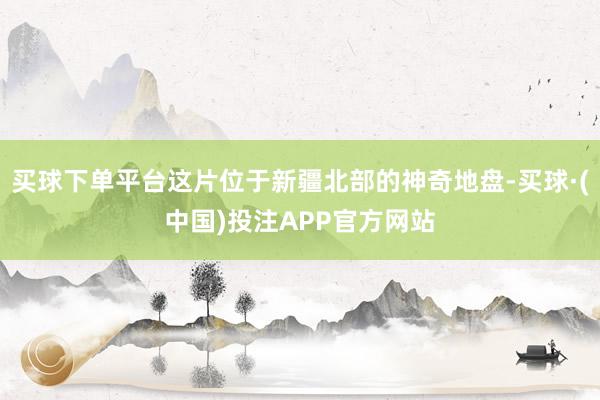 买球下单平台这片位于新疆北部的神奇地盘-买球·(中国)投注APP官方网站