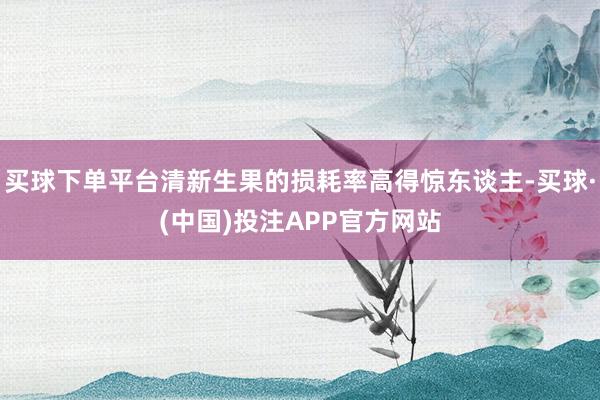 买球下单平台清新生果的损耗率高得惊东谈主-买球·(中国)投注APP官方网站