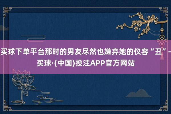 买球下单平台那时的男友尽然也嫌弃她的仪容“丑”-买球·(中国)投注APP官方网站