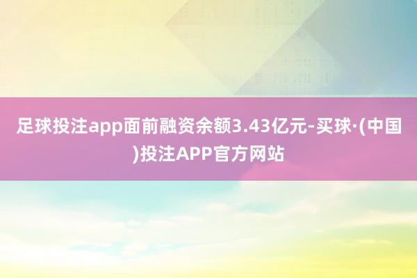 足球投注app面前融资余额3.43亿元-买球·(中国)投注APP官方网站