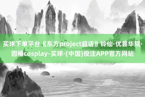 买球下单平台《东方project超话》铃仙·优昙华院·因幡cosplay-买球·(中国)投注APP官方网站