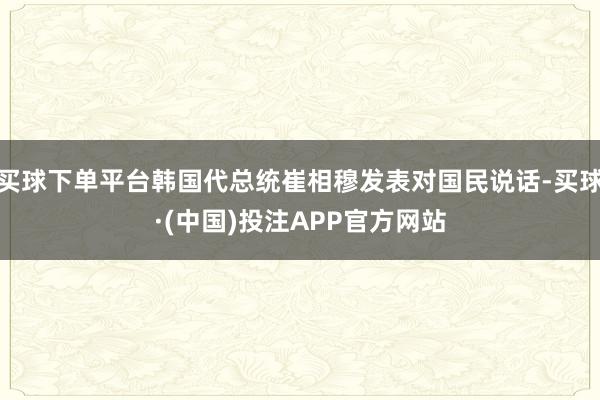 买球下单平台韩国代总统崔相穆发表对国民说话-买球·(中国)投注APP官方网站
