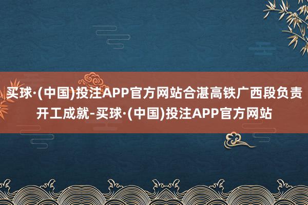 买球·(中国)投注APP官方网站合湛高铁广西段负责开工成就-买球·(中国)投注APP官方网站