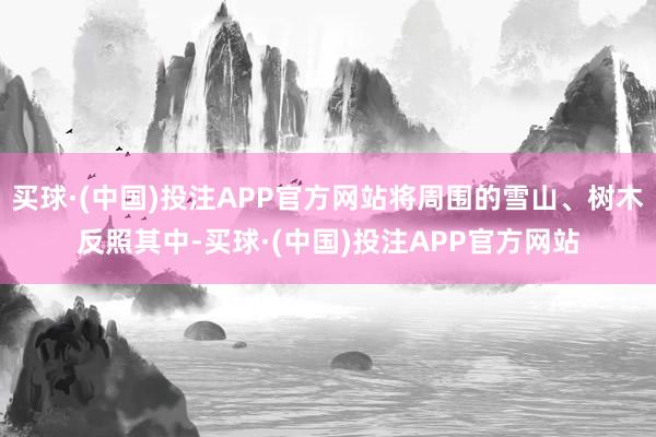 买球·(中国)投注APP官方网站将周围的雪山、树木反照其中-买球·(中国)投注APP官方网站