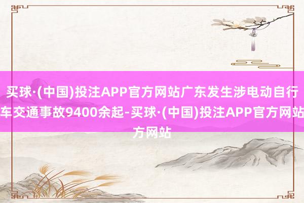 买球·(中国)投注APP官方网站广东发生涉电动自行车交通事故9400余起-买球·(中国)投注APP官方网站