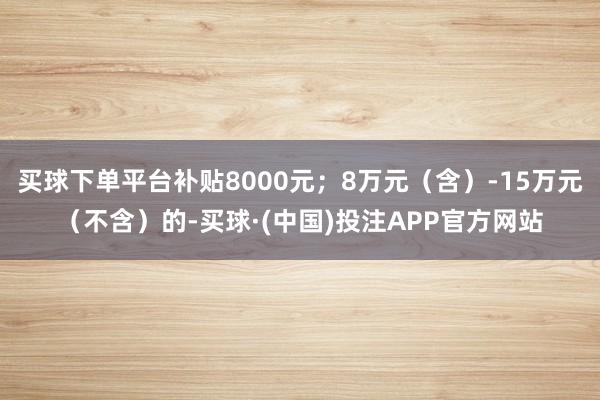 买球下单平台补贴8000元；8万元（含）-15万元（不含）的-买球·(中国)投注APP官方网站